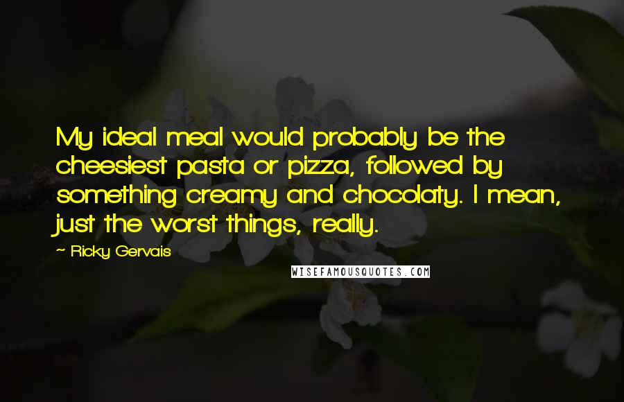 Ricky Gervais Quotes: My ideal meal would probably be the cheesiest pasta or pizza, followed by something creamy and chocolaty. I mean, just the worst things, really.