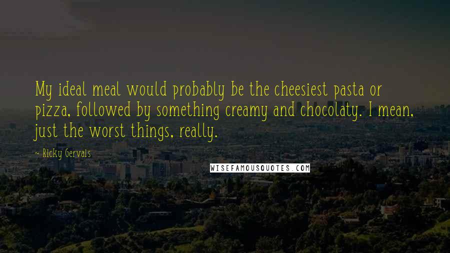 Ricky Gervais Quotes: My ideal meal would probably be the cheesiest pasta or pizza, followed by something creamy and chocolaty. I mean, just the worst things, really.