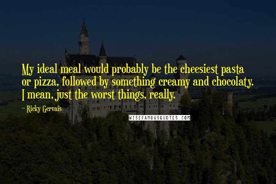 Ricky Gervais Quotes: My ideal meal would probably be the cheesiest pasta or pizza, followed by something creamy and chocolaty. I mean, just the worst things, really.