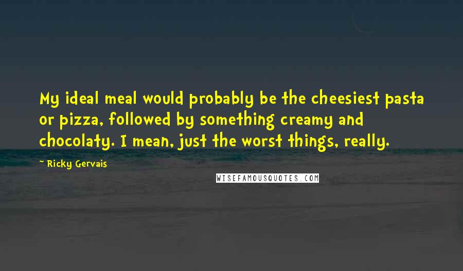 Ricky Gervais Quotes: My ideal meal would probably be the cheesiest pasta or pizza, followed by something creamy and chocolaty. I mean, just the worst things, really.