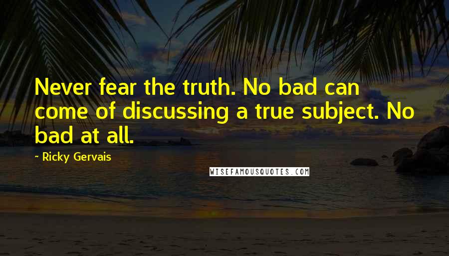 Ricky Gervais Quotes: Never fear the truth. No bad can come of discussing a true subject. No bad at all.