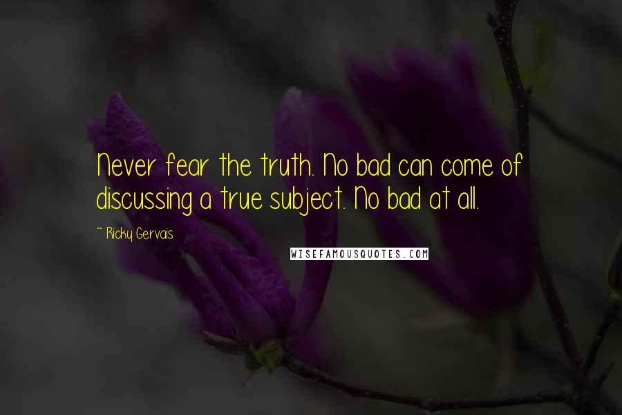 Ricky Gervais Quotes: Never fear the truth. No bad can come of discussing a true subject. No bad at all.