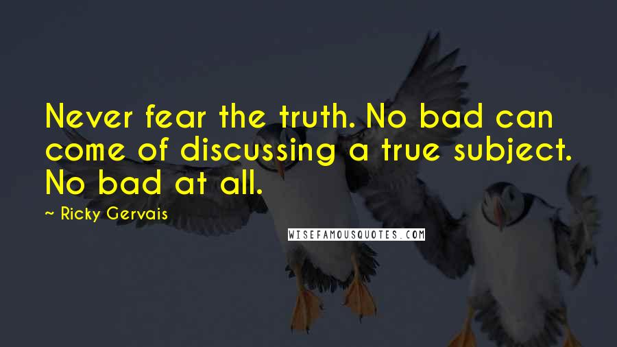 Ricky Gervais Quotes: Never fear the truth. No bad can come of discussing a true subject. No bad at all.