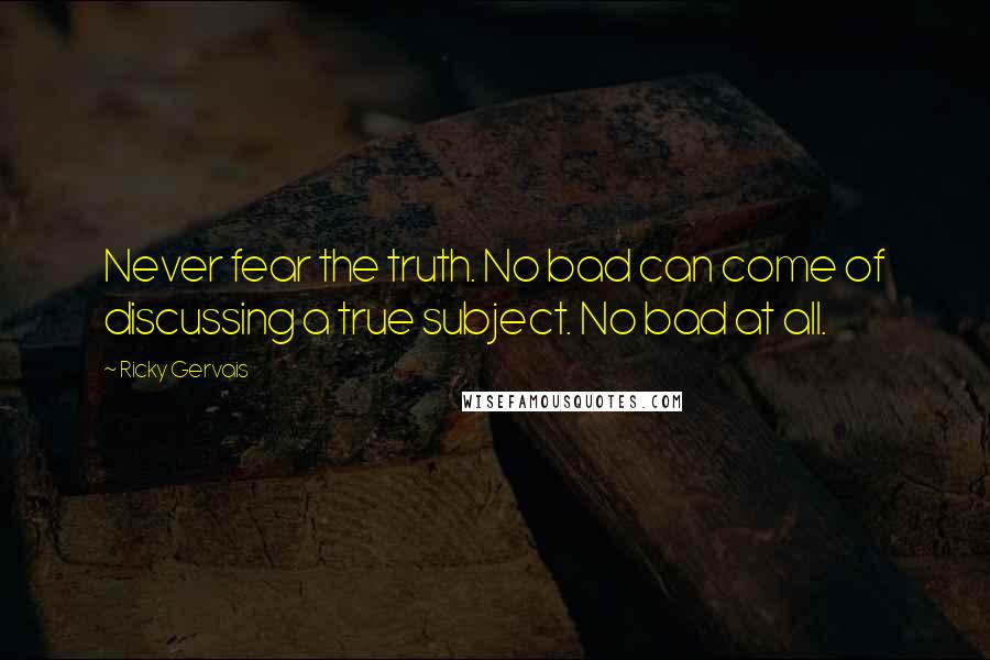 Ricky Gervais Quotes: Never fear the truth. No bad can come of discussing a true subject. No bad at all.