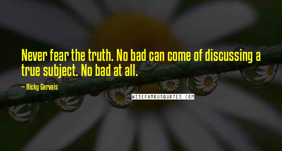 Ricky Gervais Quotes: Never fear the truth. No bad can come of discussing a true subject. No bad at all.