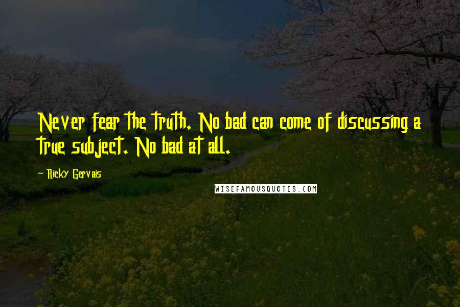 Ricky Gervais Quotes: Never fear the truth. No bad can come of discussing a true subject. No bad at all.