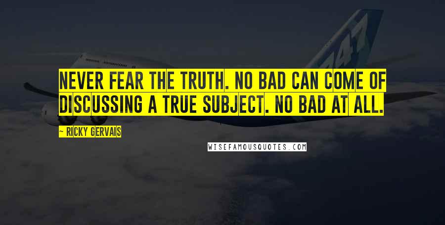 Ricky Gervais Quotes: Never fear the truth. No bad can come of discussing a true subject. No bad at all.