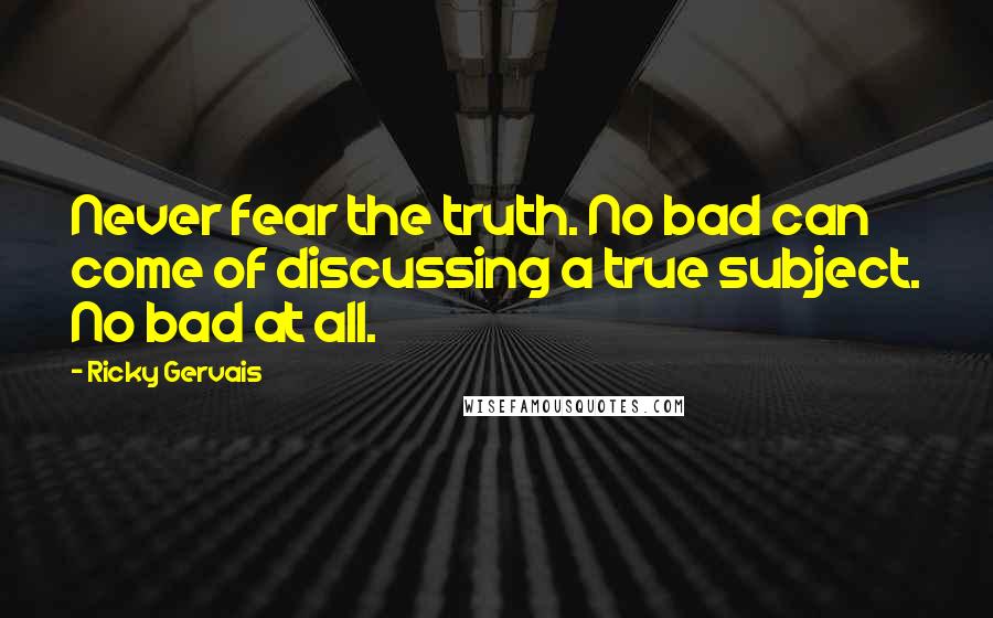 Ricky Gervais Quotes: Never fear the truth. No bad can come of discussing a true subject. No bad at all.