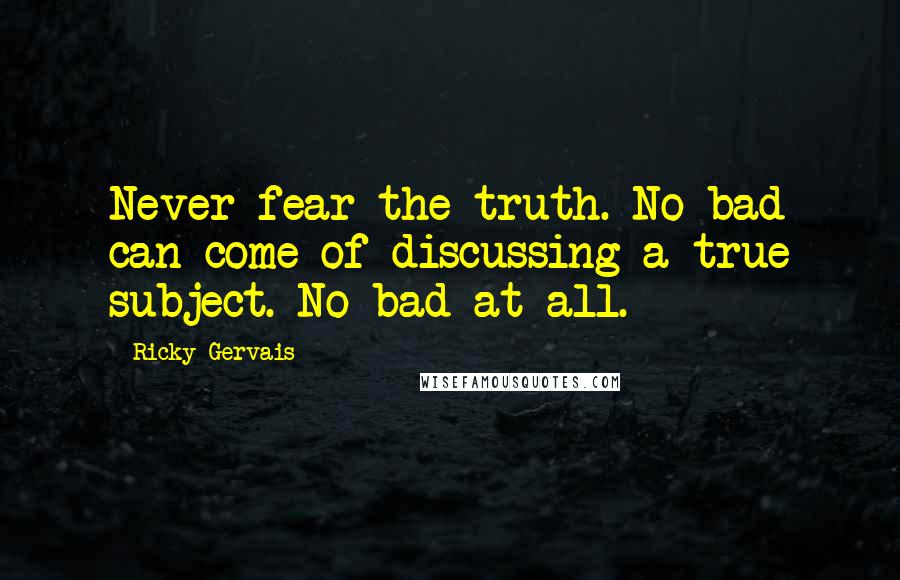 Ricky Gervais Quotes: Never fear the truth. No bad can come of discussing a true subject. No bad at all.