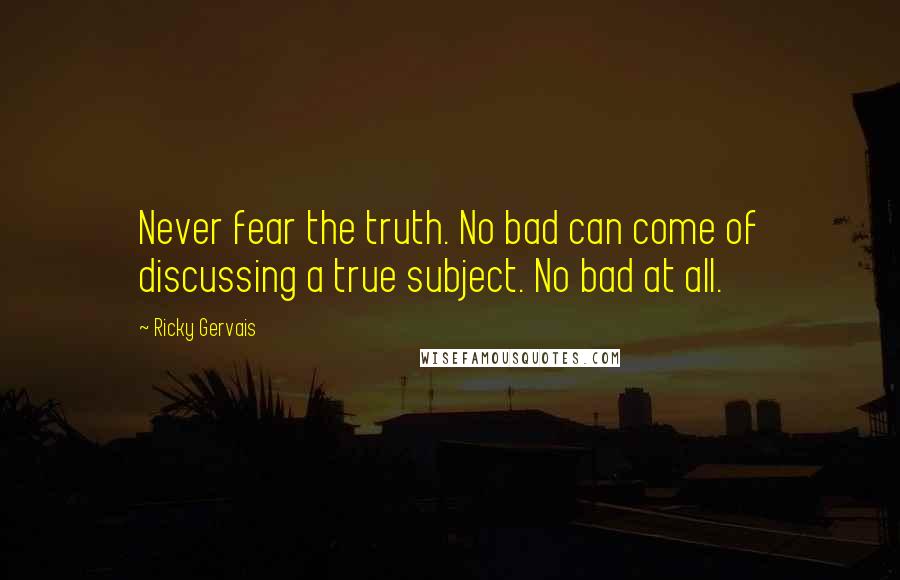Ricky Gervais Quotes: Never fear the truth. No bad can come of discussing a true subject. No bad at all.
