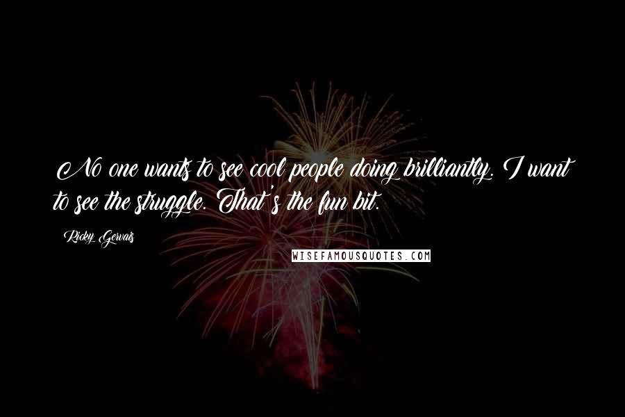 Ricky Gervais Quotes: No one wants to see cool people doing brilliantly. I want to see the struggle. That's the fun bit.