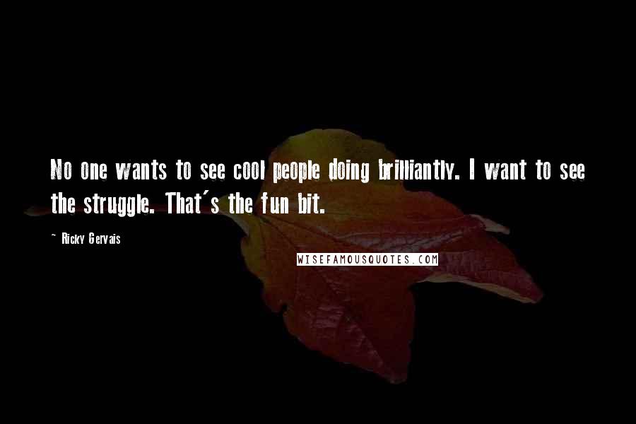 Ricky Gervais Quotes: No one wants to see cool people doing brilliantly. I want to see the struggle. That's the fun bit.