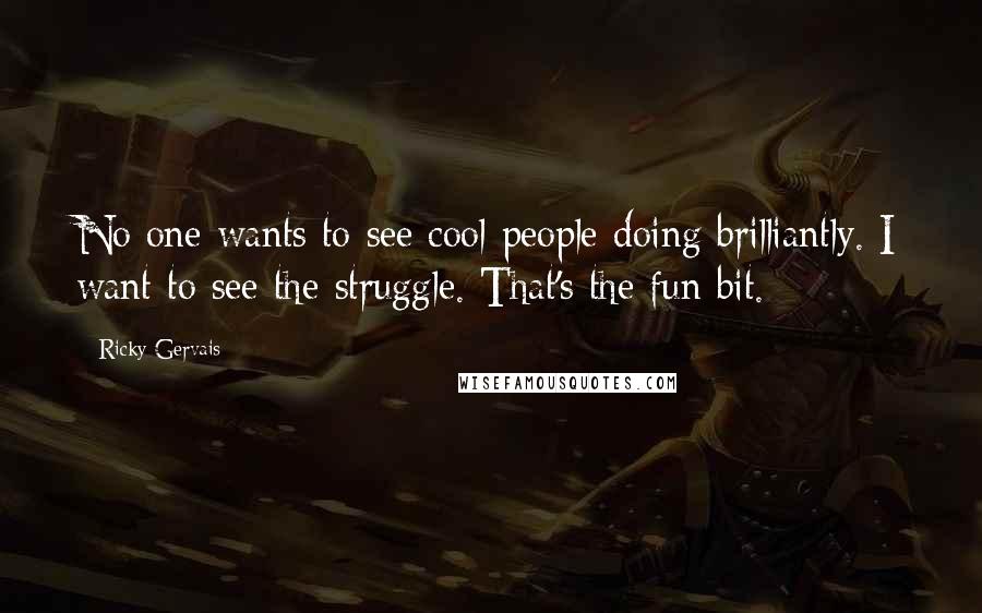 Ricky Gervais Quotes: No one wants to see cool people doing brilliantly. I want to see the struggle. That's the fun bit.