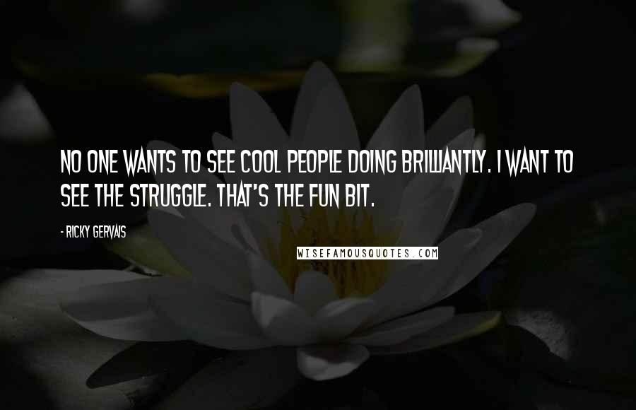 Ricky Gervais Quotes: No one wants to see cool people doing brilliantly. I want to see the struggle. That's the fun bit.
