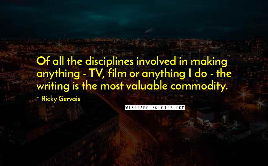 Ricky Gervais Quotes: Of all the disciplines involved in making anything - TV, film or anything I do - the writing is the most valuable commodity.