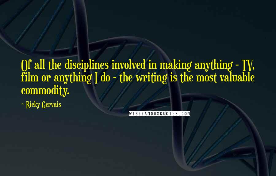 Ricky Gervais Quotes: Of all the disciplines involved in making anything - TV, film or anything I do - the writing is the most valuable commodity.