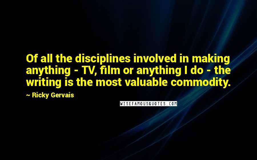 Ricky Gervais Quotes: Of all the disciplines involved in making anything - TV, film or anything I do - the writing is the most valuable commodity.