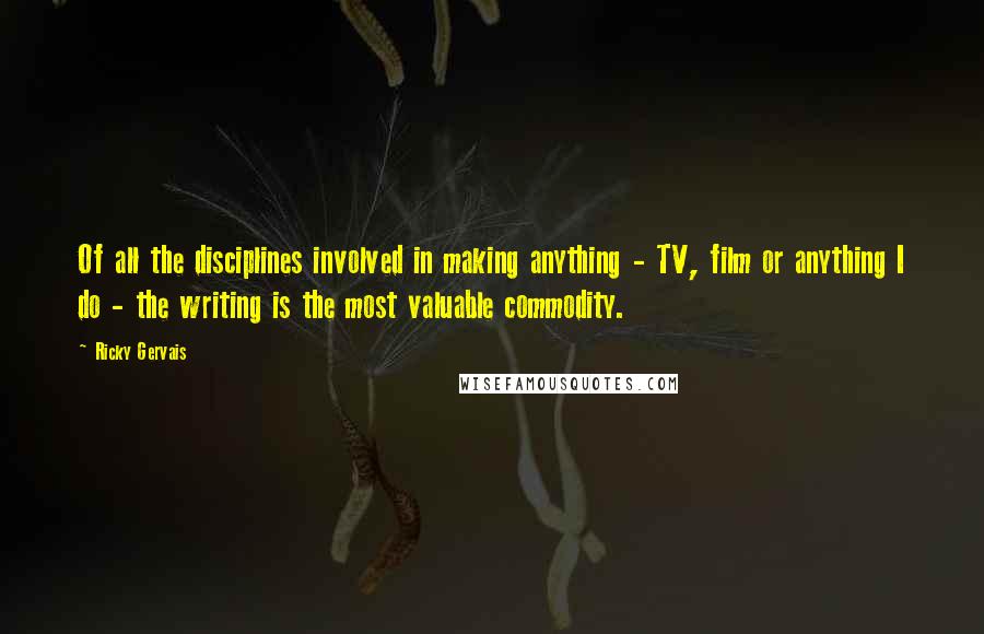 Ricky Gervais Quotes: Of all the disciplines involved in making anything - TV, film or anything I do - the writing is the most valuable commodity.