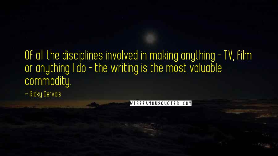 Ricky Gervais Quotes: Of all the disciplines involved in making anything - TV, film or anything I do - the writing is the most valuable commodity.