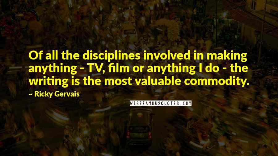 Ricky Gervais Quotes: Of all the disciplines involved in making anything - TV, film or anything I do - the writing is the most valuable commodity.