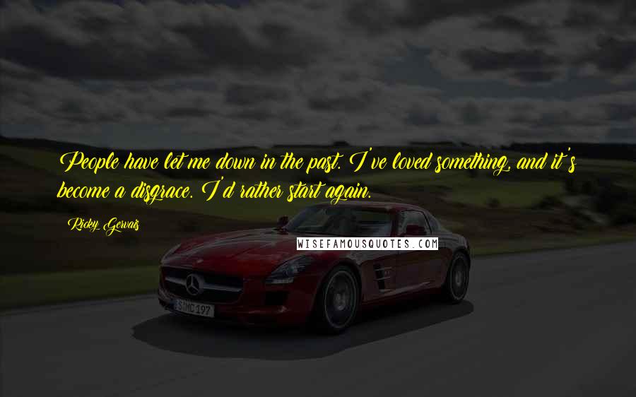 Ricky Gervais Quotes: People have let me down in the past. I've loved something, and it's become a disgrace. I'd rather start again.