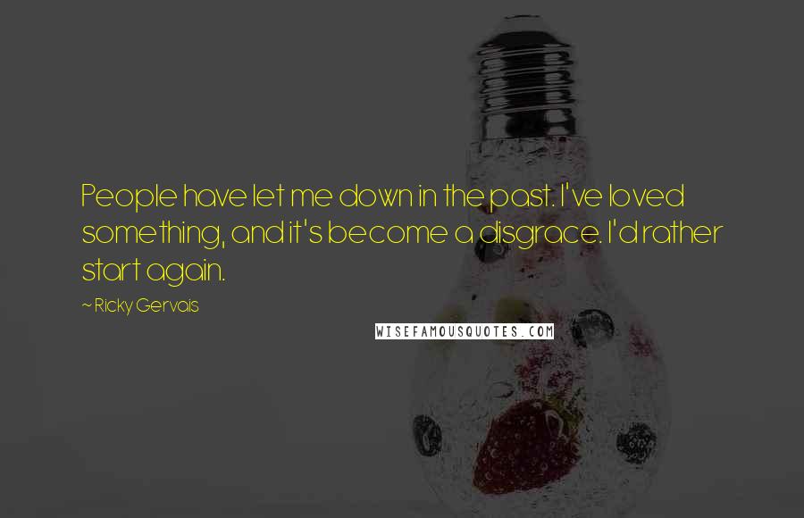 Ricky Gervais Quotes: People have let me down in the past. I've loved something, and it's become a disgrace. I'd rather start again.