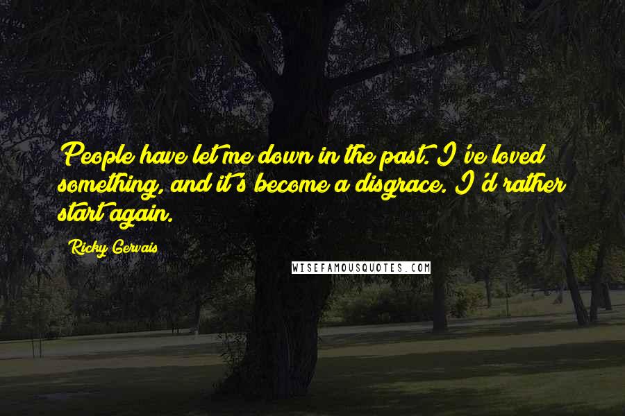 Ricky Gervais Quotes: People have let me down in the past. I've loved something, and it's become a disgrace. I'd rather start again.