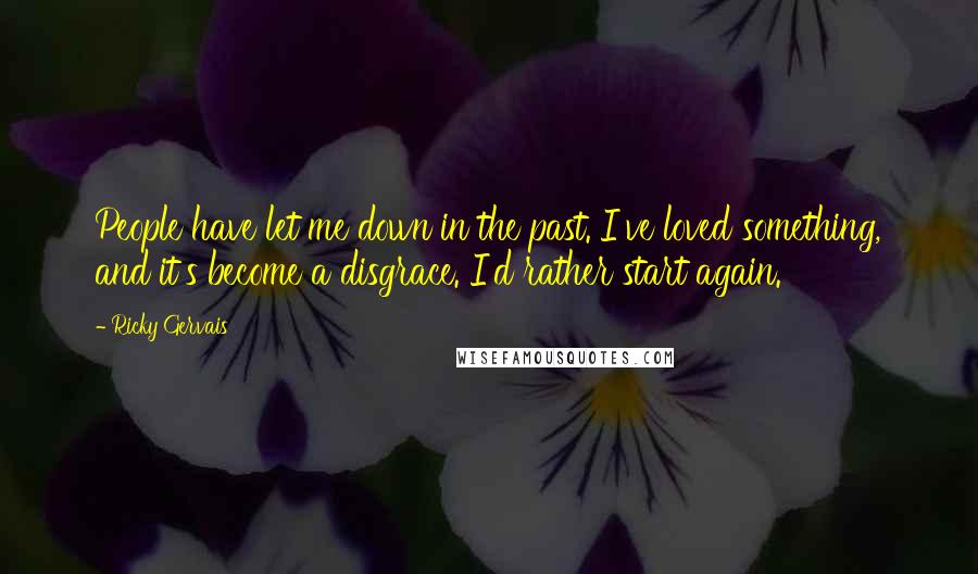 Ricky Gervais Quotes: People have let me down in the past. I've loved something, and it's become a disgrace. I'd rather start again.
