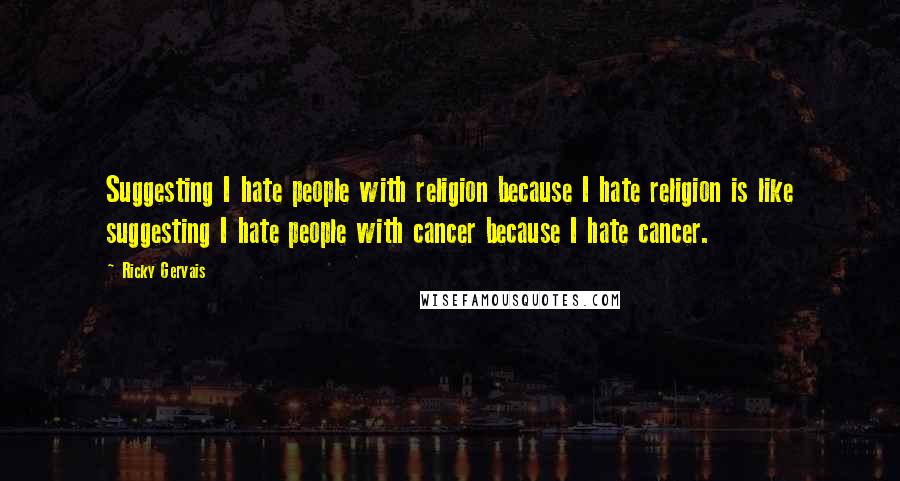 Ricky Gervais Quotes: Suggesting I hate people with religion because I hate religion is like suggesting I hate people with cancer because I hate cancer.