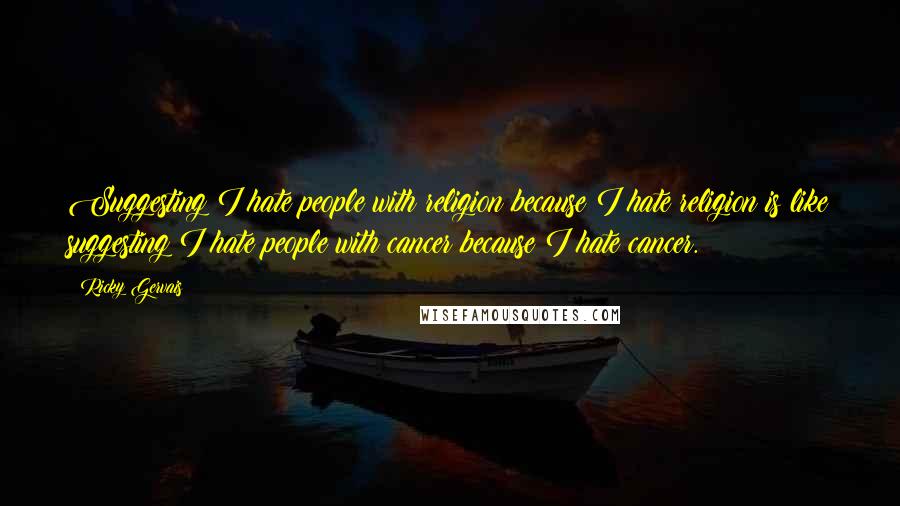 Ricky Gervais Quotes: Suggesting I hate people with religion because I hate religion is like suggesting I hate people with cancer because I hate cancer.