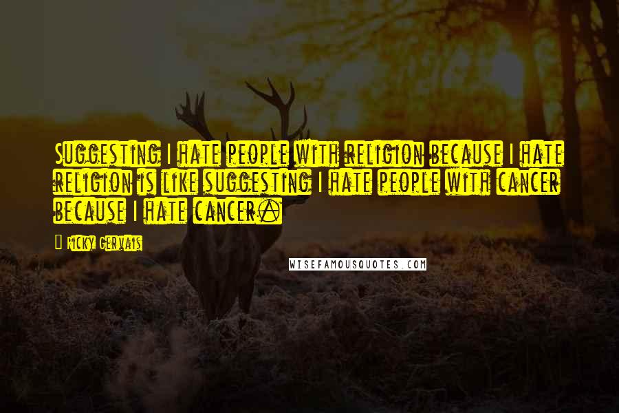 Ricky Gervais Quotes: Suggesting I hate people with religion because I hate religion is like suggesting I hate people with cancer because I hate cancer.