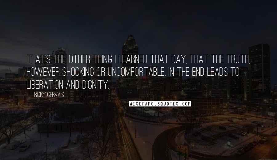 Ricky Gervais Quotes: That's the other thing I learned that day, that the truth, however shocking or uncomfortable, in the end leads to liberation and dignity.