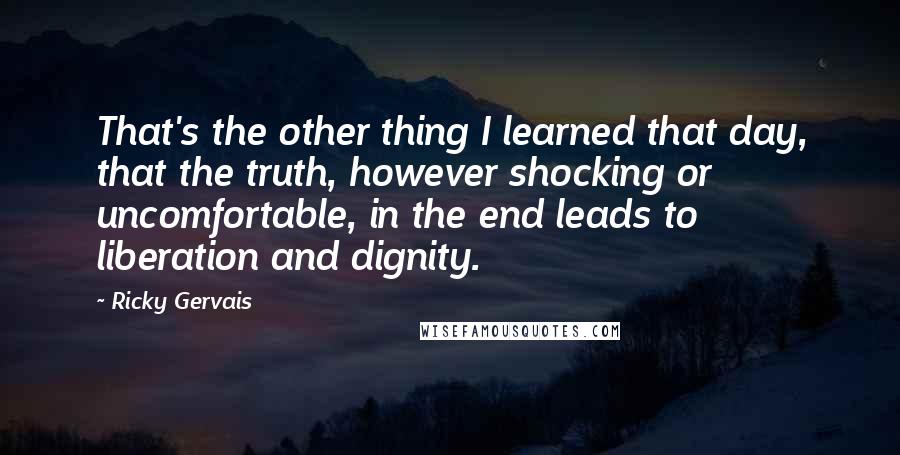Ricky Gervais Quotes: That's the other thing I learned that day, that the truth, however shocking or uncomfortable, in the end leads to liberation and dignity.