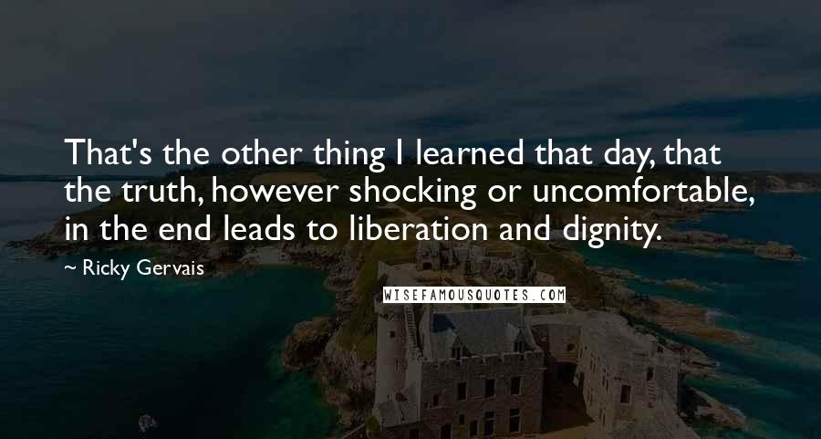 Ricky Gervais Quotes: That's the other thing I learned that day, that the truth, however shocking or uncomfortable, in the end leads to liberation and dignity.