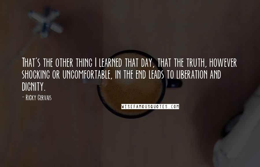 Ricky Gervais Quotes: That's the other thing I learned that day, that the truth, however shocking or uncomfortable, in the end leads to liberation and dignity.