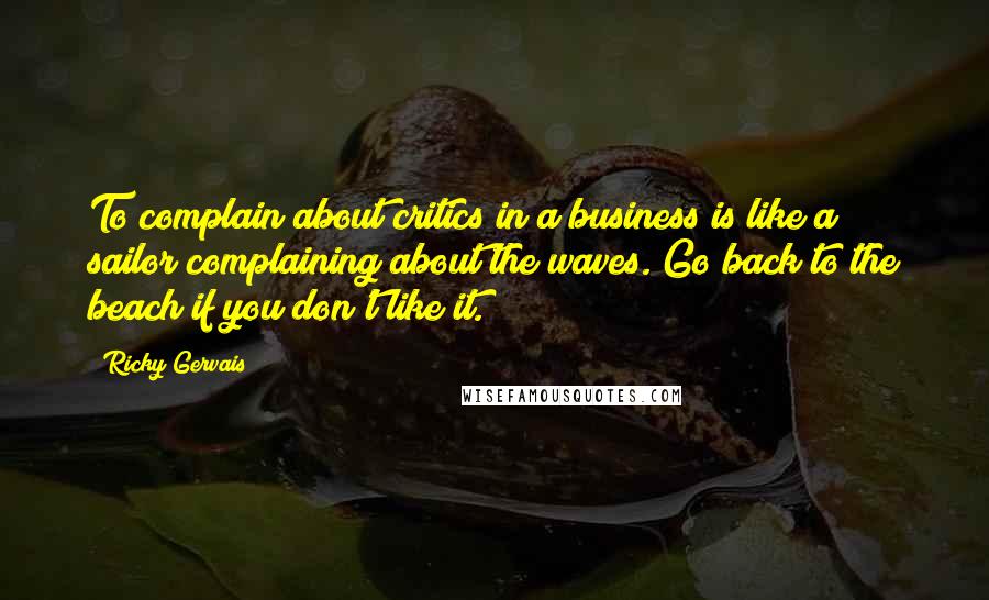 Ricky Gervais Quotes: To complain about critics in a business is like a sailor complaining about the waves. Go back to the beach if you don't like it.