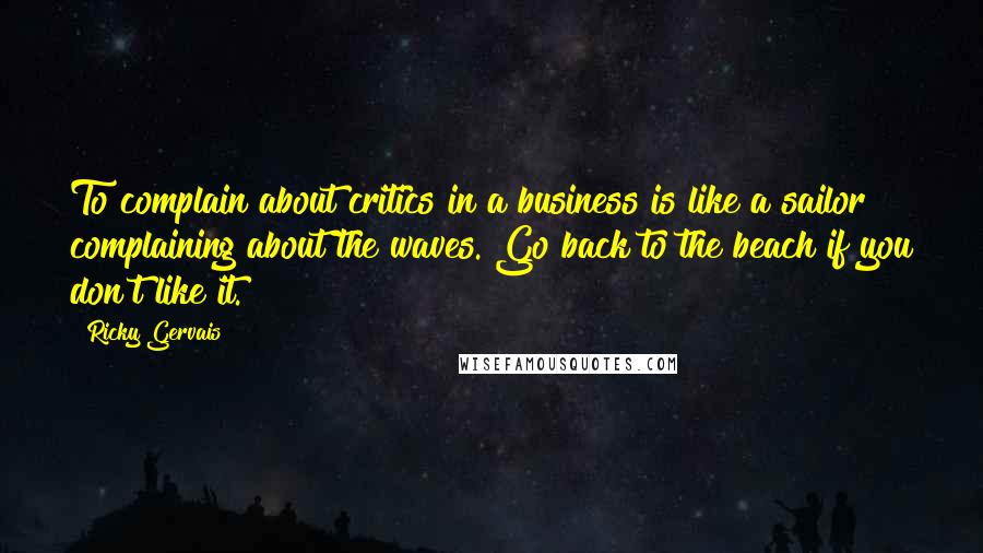 Ricky Gervais Quotes: To complain about critics in a business is like a sailor complaining about the waves. Go back to the beach if you don't like it.