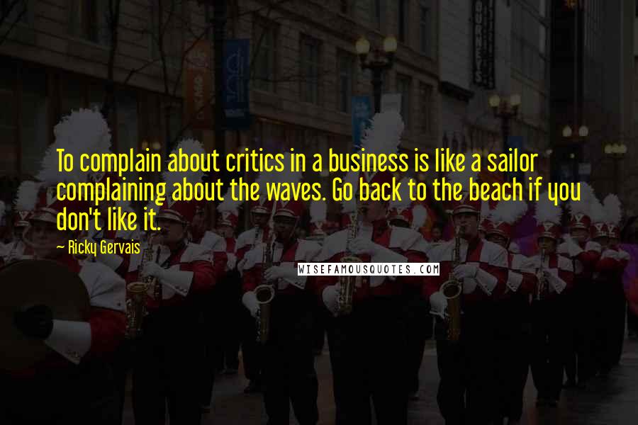 Ricky Gervais Quotes: To complain about critics in a business is like a sailor complaining about the waves. Go back to the beach if you don't like it.