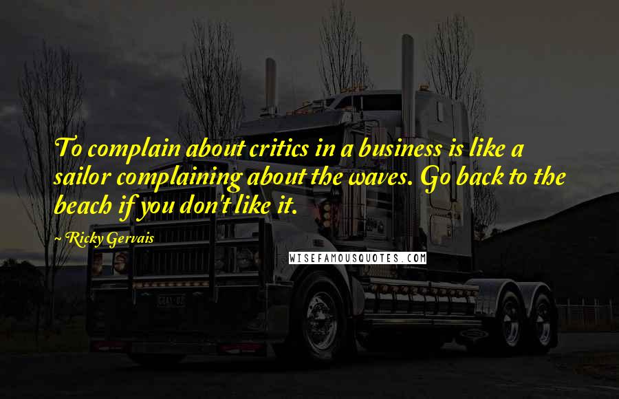 Ricky Gervais Quotes: To complain about critics in a business is like a sailor complaining about the waves. Go back to the beach if you don't like it.