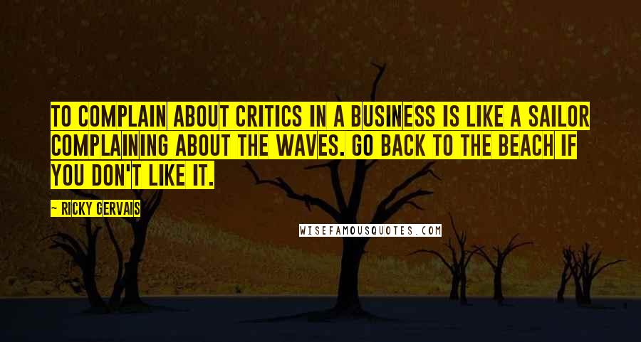 Ricky Gervais Quotes: To complain about critics in a business is like a sailor complaining about the waves. Go back to the beach if you don't like it.