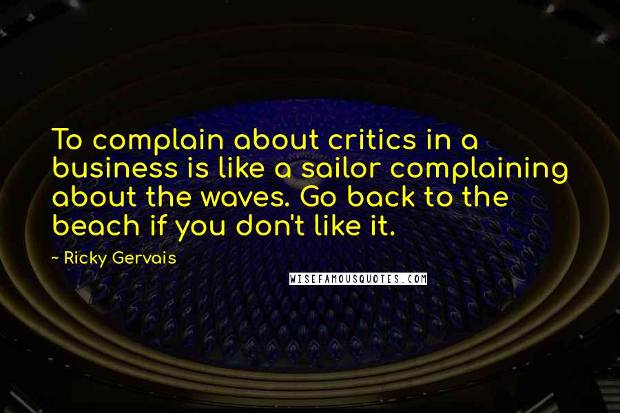 Ricky Gervais Quotes: To complain about critics in a business is like a sailor complaining about the waves. Go back to the beach if you don't like it.