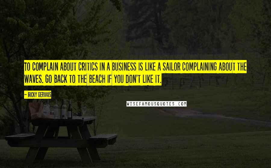 Ricky Gervais Quotes: To complain about critics in a business is like a sailor complaining about the waves. Go back to the beach if you don't like it.