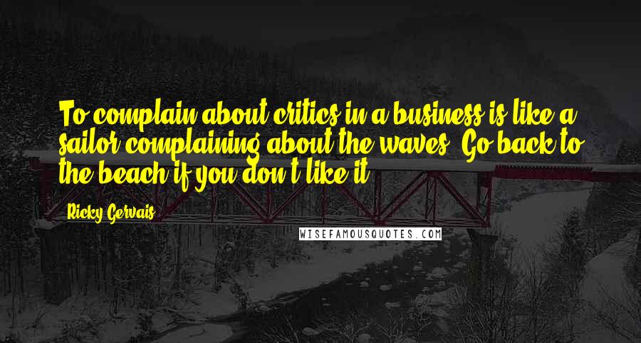 Ricky Gervais Quotes: To complain about critics in a business is like a sailor complaining about the waves. Go back to the beach if you don't like it.