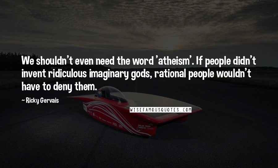 Ricky Gervais Quotes: We shouldn't even need the word 'atheism'. If people didn't invent ridiculous imaginary gods, rational people wouldn't have to deny them.