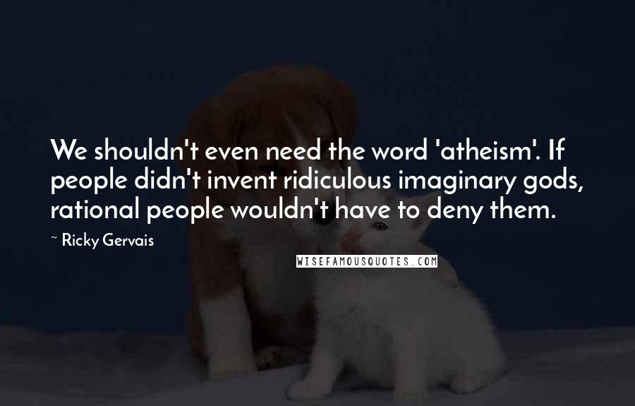 Ricky Gervais Quotes: We shouldn't even need the word 'atheism'. If people didn't invent ridiculous imaginary gods, rational people wouldn't have to deny them.