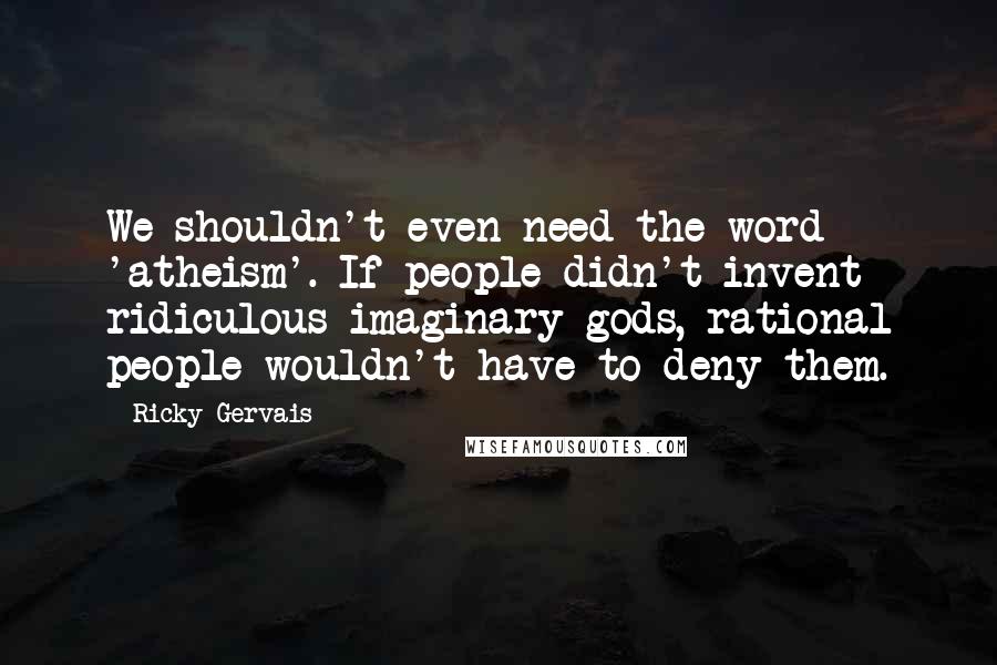 Ricky Gervais Quotes: We shouldn't even need the word 'atheism'. If people didn't invent ridiculous imaginary gods, rational people wouldn't have to deny them.