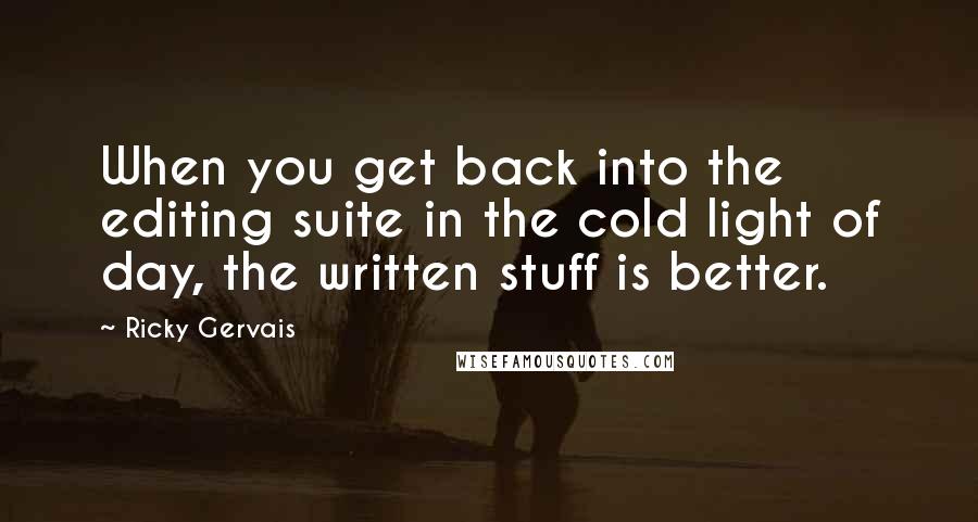 Ricky Gervais Quotes: When you get back into the editing suite in the cold light of day, the written stuff is better.