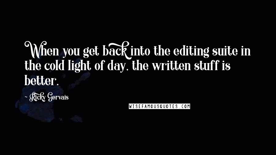 Ricky Gervais Quotes: When you get back into the editing suite in the cold light of day, the written stuff is better.