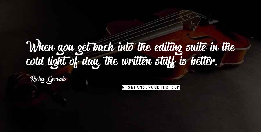 Ricky Gervais Quotes: When you get back into the editing suite in the cold light of day, the written stuff is better.