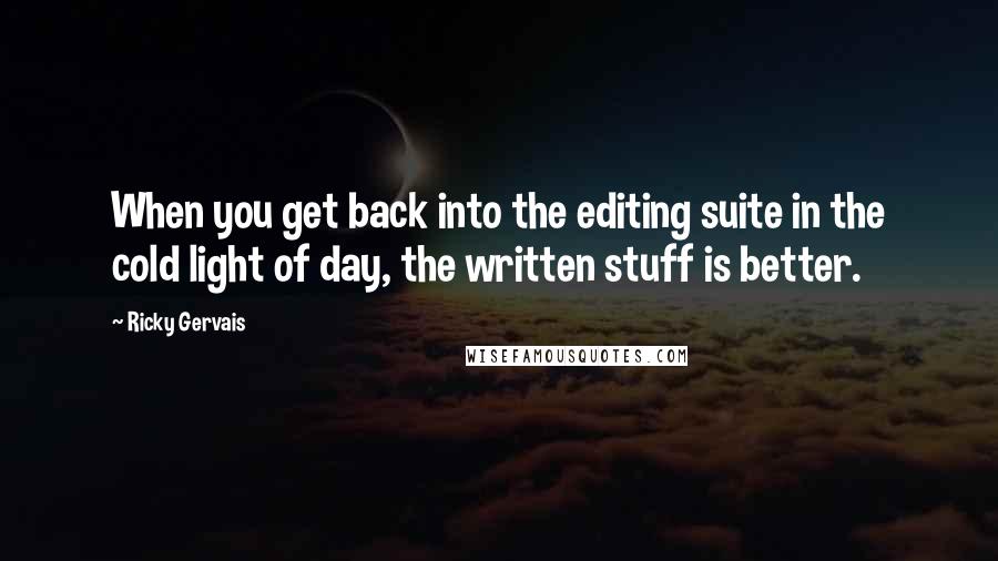 Ricky Gervais Quotes: When you get back into the editing suite in the cold light of day, the written stuff is better.